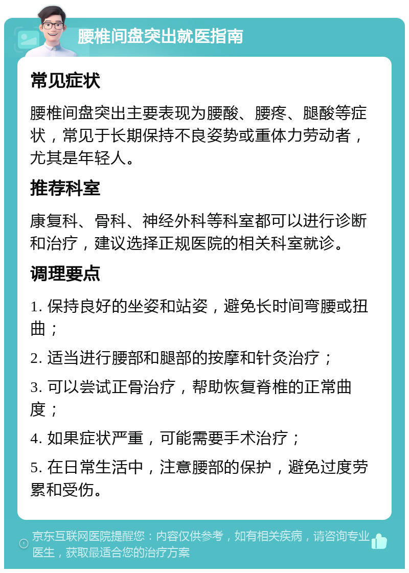 腰椎间盘突出就医指南 常见症状 腰椎间盘突出主要表现为腰酸、腰疼、腿酸等症状，常见于长期保持不良姿势或重体力劳动者，尤其是年轻人。 推荐科室 康复科、骨科、神经外科等科室都可以进行诊断和治疗，建议选择正规医院的相关科室就诊。 调理要点 1. 保持良好的坐姿和站姿，避免长时间弯腰或扭曲； 2. 适当进行腰部和腿部的按摩和针灸治疗； 3. 可以尝试正骨治疗，帮助恢复脊椎的正常曲度； 4. 如果症状严重，可能需要手术治疗； 5. 在日常生活中，注意腰部的保护，避免过度劳累和受伤。