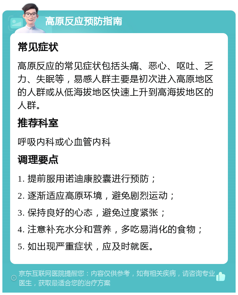 高原反应预防指南 常见症状 高原反应的常见症状包括头痛、恶心、呕吐、乏力、失眠等，易感人群主要是初次进入高原地区的人群或从低海拔地区快速上升到高海拔地区的人群。 推荐科室 呼吸内科或心血管内科 调理要点 1. 提前服用诺迪康胶囊进行预防； 2. 逐渐适应高原环境，避免剧烈运动； 3. 保持良好的心态，避免过度紧张； 4. 注意补充水分和营养，多吃易消化的食物； 5. 如出现严重症状，应及时就医。