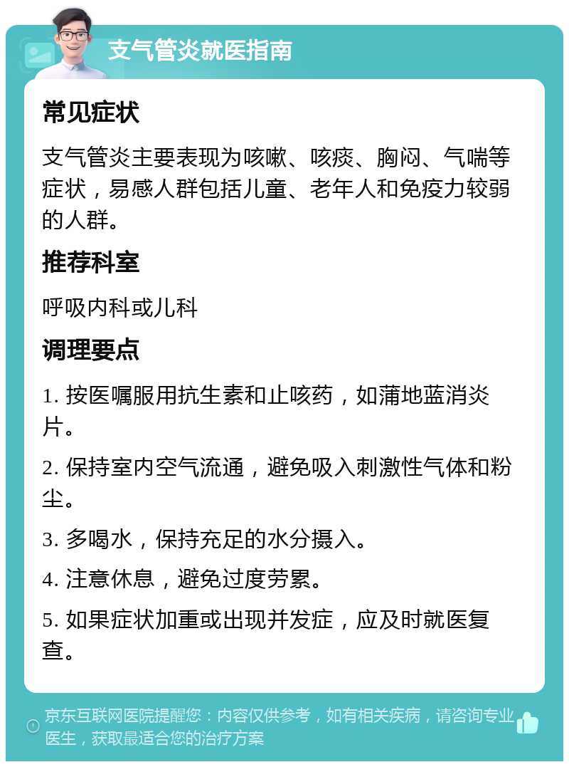 支气管炎就医指南 常见症状 支气管炎主要表现为咳嗽、咳痰、胸闷、气喘等症状，易感人群包括儿童、老年人和免疫力较弱的人群。 推荐科室 呼吸内科或儿科 调理要点 1. 按医嘱服用抗生素和止咳药，如蒲地蓝消炎片。 2. 保持室内空气流通，避免吸入刺激性气体和粉尘。 3. 多喝水，保持充足的水分摄入。 4. 注意休息，避免过度劳累。 5. 如果症状加重或出现并发症，应及时就医复查。