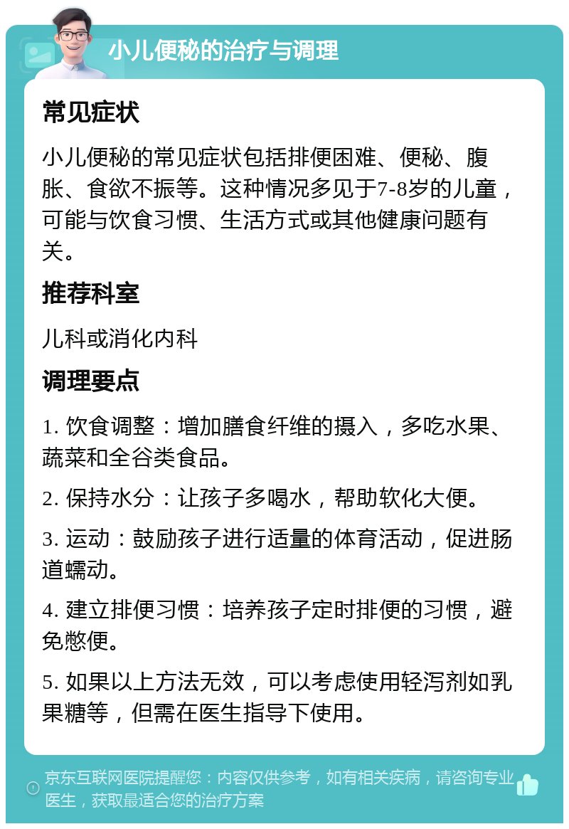 小儿便秘的治疗与调理 常见症状 小儿便秘的常见症状包括排便困难、便秘、腹胀、食欲不振等。这种情况多见于7-8岁的儿童，可能与饮食习惯、生活方式或其他健康问题有关。 推荐科室 儿科或消化内科 调理要点 1. 饮食调整：增加膳食纤维的摄入，多吃水果、蔬菜和全谷类食品。 2. 保持水分：让孩子多喝水，帮助软化大便。 3. 运动：鼓励孩子进行适量的体育活动，促进肠道蠕动。 4. 建立排便习惯：培养孩子定时排便的习惯，避免憋便。 5. 如果以上方法无效，可以考虑使用轻泻剂如乳果糖等，但需在医生指导下使用。