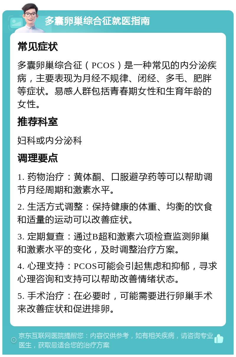 多囊卵巢综合征就医指南 常见症状 多囊卵巢综合征（PCOS）是一种常见的内分泌疾病，主要表现为月经不规律、闭经、多毛、肥胖等症状。易感人群包括青春期女性和生育年龄的女性。 推荐科室 妇科或内分泌科 调理要点 1. 药物治疗：黄体酮、口服避孕药等可以帮助调节月经周期和激素水平。 2. 生活方式调整：保持健康的体重、均衡的饮食和适量的运动可以改善症状。 3. 定期复查：通过B超和激素六项检查监测卵巢和激素水平的变化，及时调整治疗方案。 4. 心理支持：PCOS可能会引起焦虑和抑郁，寻求心理咨询和支持可以帮助改善情绪状态。 5. 手术治疗：在必要时，可能需要进行卵巢手术来改善症状和促进排卵。