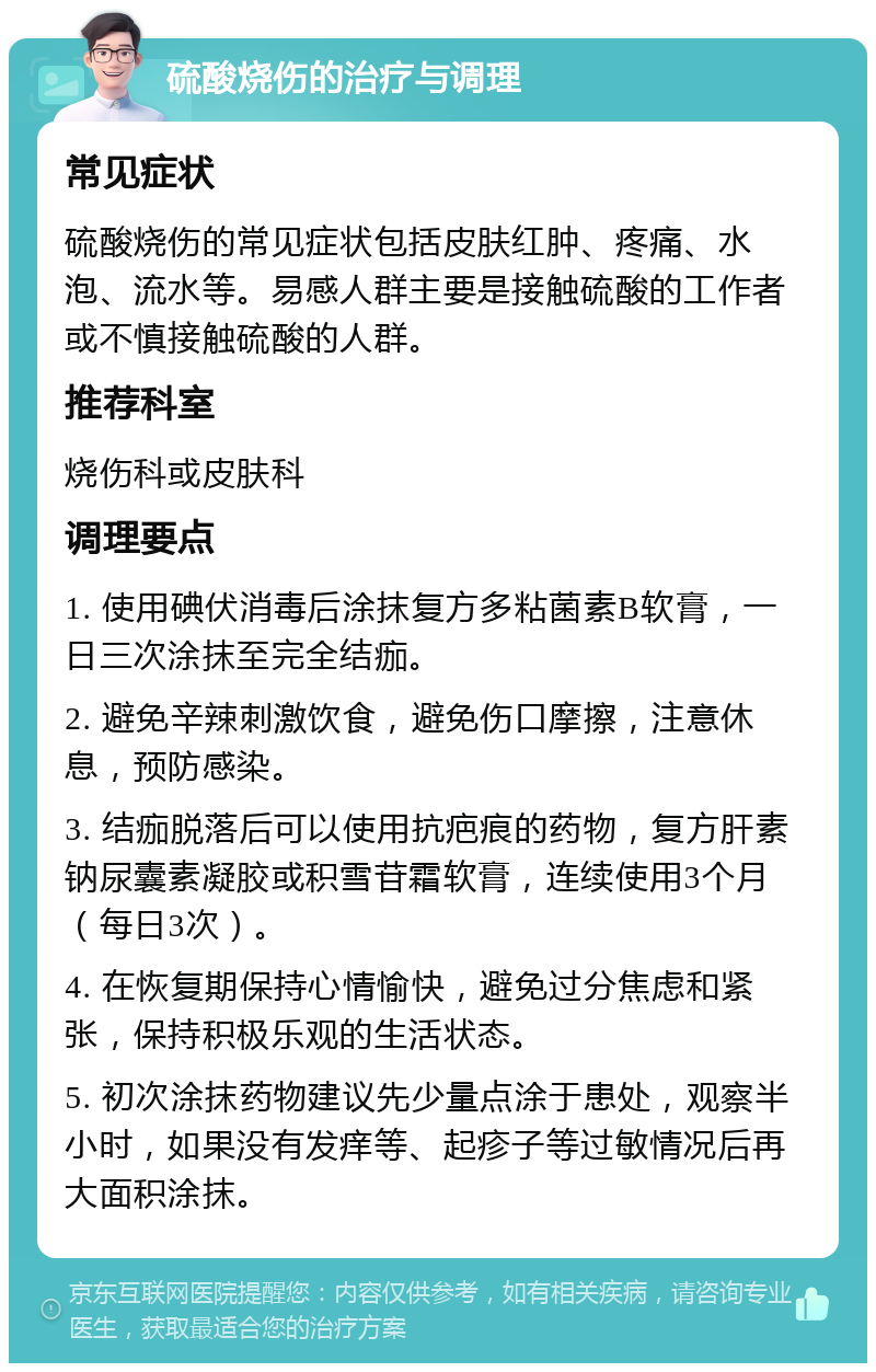 硫酸烧伤的治疗与调理 常见症状 硫酸烧伤的常见症状包括皮肤红肿、疼痛、水泡、流水等。易感人群主要是接触硫酸的工作者或不慎接触硫酸的人群。 推荐科室 烧伤科或皮肤科 调理要点 1. 使用碘伏消毒后涂抹复方多粘菌素B软膏，一日三次涂抹至完全结痂。 2. 避免辛辣刺激饮食，避免伤口摩擦，注意休息，预防感染。 3. 结痂脱落后可以使用抗疤痕的药物，复方肝素钠尿囊素凝胶或积雪苷霜软膏，连续使用3个月（每日3次）。 4. 在恢复期保持心情愉快，避免过分焦虑和紧张，保持积极乐观的生活状态。 5. 初次涂抹药物建议先少量点涂于患处，观察半小时，如果没有发痒等、起疹子等过敏情况后再大面积涂抹。