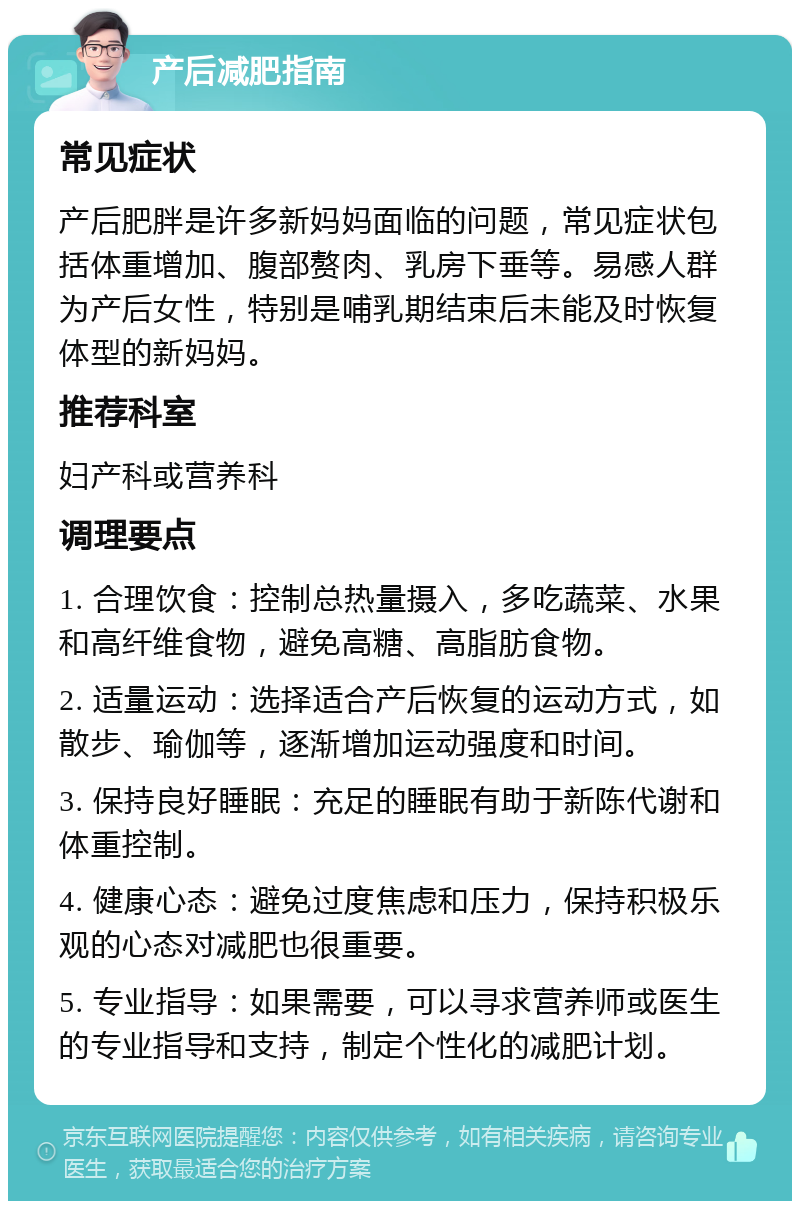 产后减肥指南 常见症状 产后肥胖是许多新妈妈面临的问题，常见症状包括体重增加、腹部赘肉、乳房下垂等。易感人群为产后女性，特别是哺乳期结束后未能及时恢复体型的新妈妈。 推荐科室 妇产科或营养科 调理要点 1. 合理饮食：控制总热量摄入，多吃蔬菜、水果和高纤维食物，避免高糖、高脂肪食物。 2. 适量运动：选择适合产后恢复的运动方式，如散步、瑜伽等，逐渐增加运动强度和时间。 3. 保持良好睡眠：充足的睡眠有助于新陈代谢和体重控制。 4. 健康心态：避免过度焦虑和压力，保持积极乐观的心态对减肥也很重要。 5. 专业指导：如果需要，可以寻求营养师或医生的专业指导和支持，制定个性化的减肥计划。