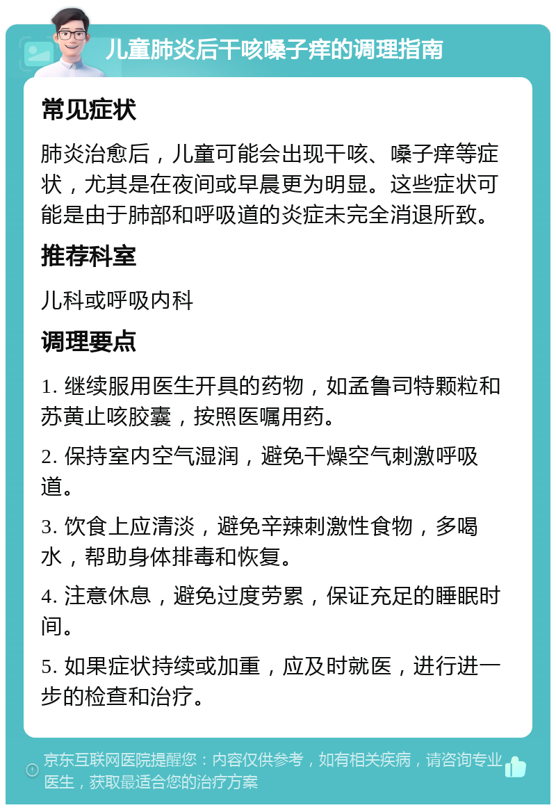 儿童肺炎后干咳嗓子痒的调理指南 常见症状 肺炎治愈后，儿童可能会出现干咳、嗓子痒等症状，尤其是在夜间或早晨更为明显。这些症状可能是由于肺部和呼吸道的炎症未完全消退所致。 推荐科室 儿科或呼吸内科 调理要点 1. 继续服用医生开具的药物，如孟鲁司特颗粒和苏黄止咳胶囊，按照医嘱用药。 2. 保持室内空气湿润，避免干燥空气刺激呼吸道。 3. 饮食上应清淡，避免辛辣刺激性食物，多喝水，帮助身体排毒和恢复。 4. 注意休息，避免过度劳累，保证充足的睡眠时间。 5. 如果症状持续或加重，应及时就医，进行进一步的检查和治疗。