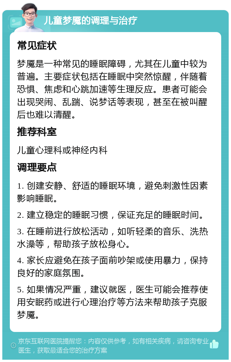 儿童梦魇的调理与治疗 常见症状 梦魇是一种常见的睡眠障碍，尤其在儿童中较为普遍。主要症状包括在睡眠中突然惊醒，伴随着恐惧、焦虑和心跳加速等生理反应。患者可能会出现哭闹、乱踹、说梦话等表现，甚至在被叫醒后也难以清醒。 推荐科室 儿童心理科或神经内科 调理要点 1. 创建安静、舒适的睡眠环境，避免刺激性因素影响睡眠。 2. 建立稳定的睡眠习惯，保证充足的睡眠时间。 3. 在睡前进行放松活动，如听轻柔的音乐、洗热水澡等，帮助孩子放松身心。 4. 家长应避免在孩子面前吵架或使用暴力，保持良好的家庭氛围。 5. 如果情况严重，建议就医，医生可能会推荐使用安眠药或进行心理治疗等方法来帮助孩子克服梦魇。