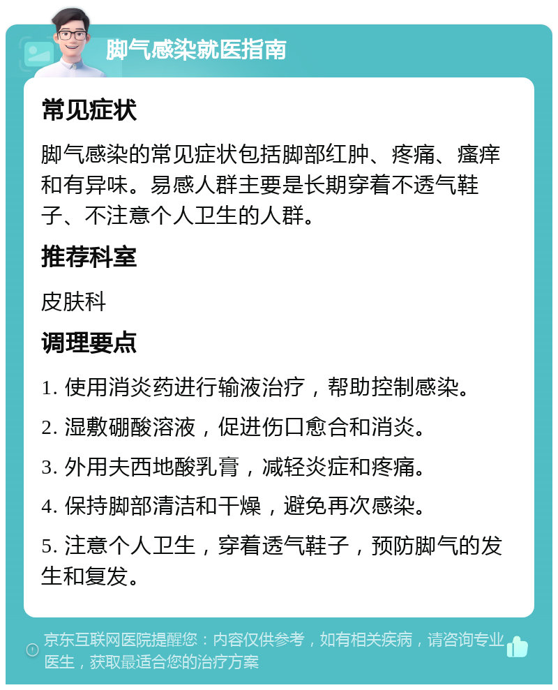 脚气感染就医指南 常见症状 脚气感染的常见症状包括脚部红肿、疼痛、瘙痒和有异味。易感人群主要是长期穿着不透气鞋子、不注意个人卫生的人群。 推荐科室 皮肤科 调理要点 1. 使用消炎药进行输液治疗，帮助控制感染。 2. 湿敷硼酸溶液，促进伤口愈合和消炎。 3. 外用夫西地酸乳膏，减轻炎症和疼痛。 4. 保持脚部清洁和干燥，避免再次感染。 5. 注意个人卫生，穿着透气鞋子，预防脚气的发生和复发。