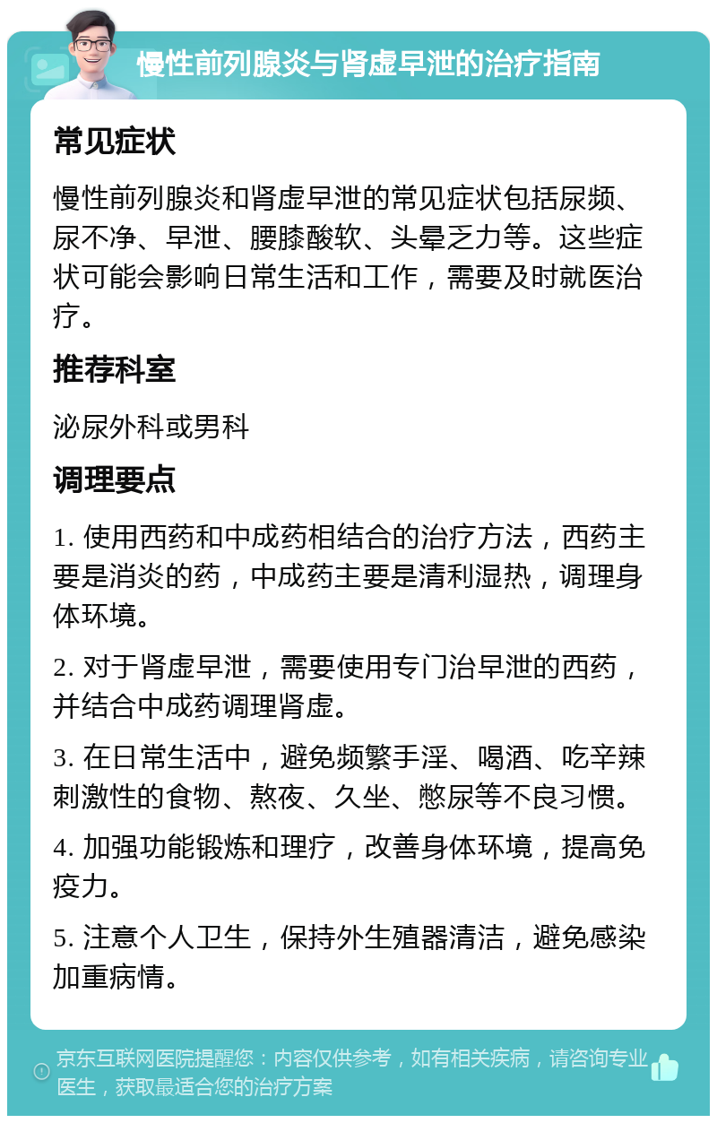 慢性前列腺炎与肾虚早泄的治疗指南 常见症状 慢性前列腺炎和肾虚早泄的常见症状包括尿频、尿不净、早泄、腰膝酸软、头晕乏力等。这些症状可能会影响日常生活和工作，需要及时就医治疗。 推荐科室 泌尿外科或男科 调理要点 1. 使用西药和中成药相结合的治疗方法，西药主要是消炎的药，中成药主要是清利湿热，调理身体环境。 2. 对于肾虚早泄，需要使用专门治早泄的西药，并结合中成药调理肾虚。 3. 在日常生活中，避免频繁手淫、喝酒、吃辛辣刺激性的食物、熬夜、久坐、憋尿等不良习惯。 4. 加强功能锻炼和理疗，改善身体环境，提高免疫力。 5. 注意个人卫生，保持外生殖器清洁，避免感染加重病情。