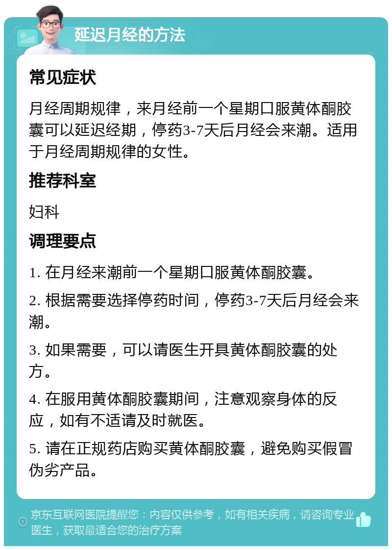 延迟月经的方法 常见症状 月经周期规律，来月经前一个星期口服黄体酮胶囊可以延迟经期，停药3-7天后月经会来潮。适用于月经周期规律的女性。 推荐科室 妇科 调理要点 1. 在月经来潮前一个星期口服黄体酮胶囊。 2. 根据需要选择停药时间，停药3-7天后月经会来潮。 3. 如果需要，可以请医生开具黄体酮胶囊的处方。 4. 在服用黄体酮胶囊期间，注意观察身体的反应，如有不适请及时就医。 5. 请在正规药店购买黄体酮胶囊，避免购买假冒伪劣产品。