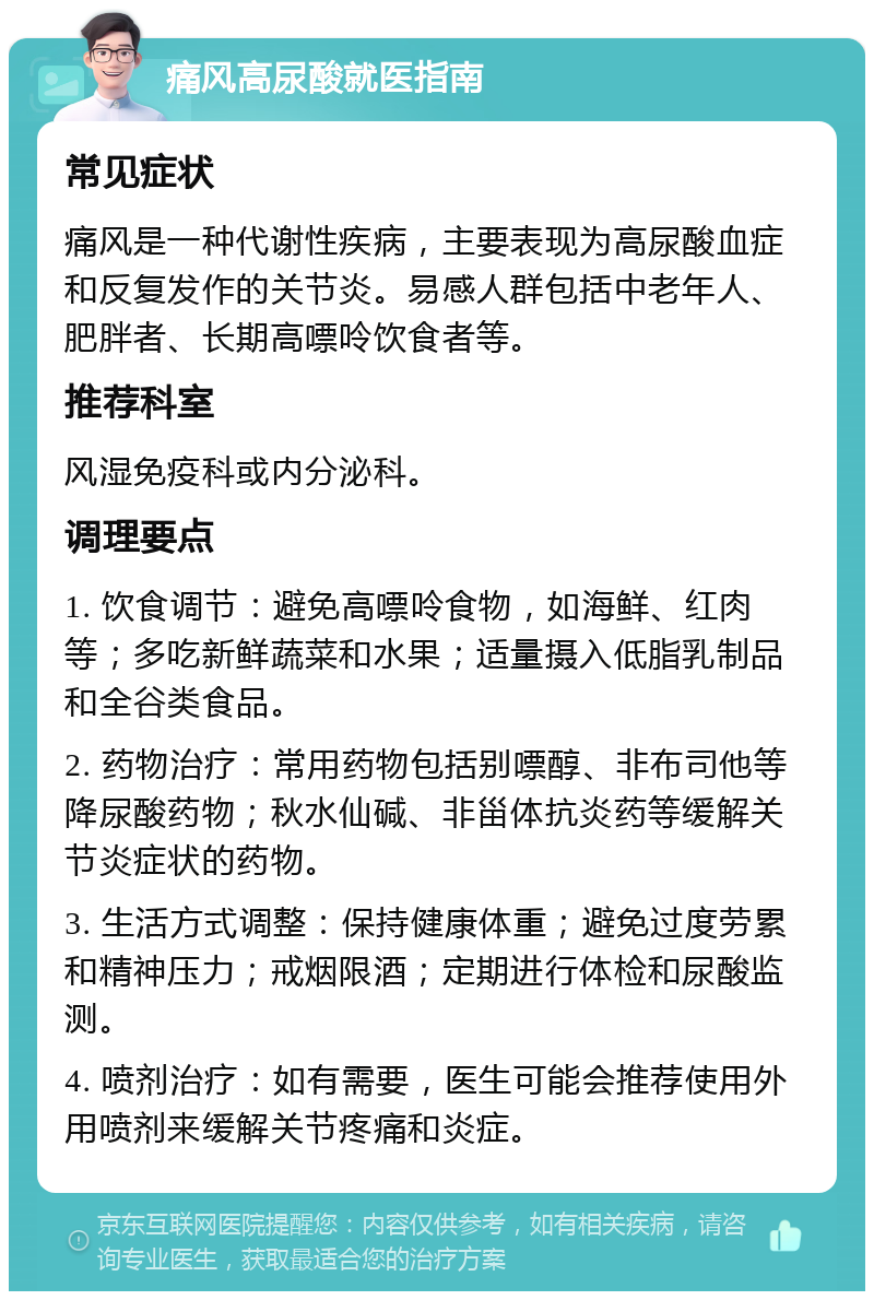 痛风高尿酸就医指南 常见症状 痛风是一种代谢性疾病，主要表现为高尿酸血症和反复发作的关节炎。易感人群包括中老年人、肥胖者、长期高嘌呤饮食者等。 推荐科室 风湿免疫科或内分泌科。 调理要点 1. 饮食调节：避免高嘌呤食物，如海鲜、红肉等；多吃新鲜蔬菜和水果；适量摄入低脂乳制品和全谷类食品。 2. 药物治疗：常用药物包括别嘌醇、非布司他等降尿酸药物；秋水仙碱、非甾体抗炎药等缓解关节炎症状的药物。 3. 生活方式调整：保持健康体重；避免过度劳累和精神压力；戒烟限酒；定期进行体检和尿酸监测。 4. 喷剂治疗：如有需要，医生可能会推荐使用外用喷剂来缓解关节疼痛和炎症。