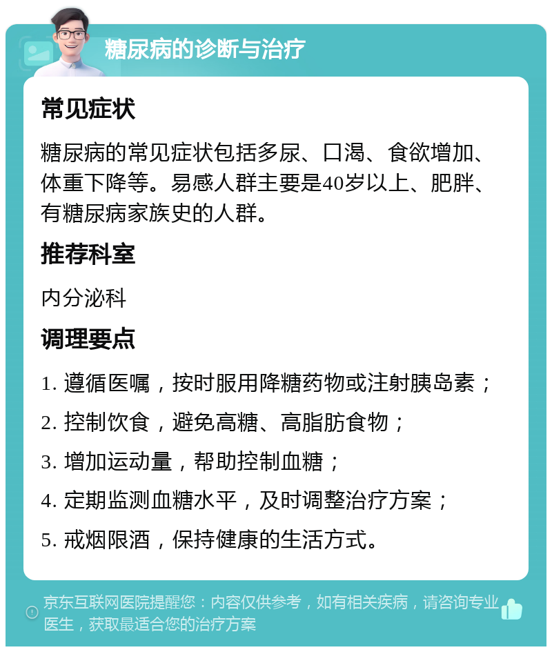 糖尿病的诊断与治疗 常见症状 糖尿病的常见症状包括多尿、口渴、食欲增加、体重下降等。易感人群主要是40岁以上、肥胖、有糖尿病家族史的人群。 推荐科室 内分泌科 调理要点 1. 遵循医嘱，按时服用降糖药物或注射胰岛素； 2. 控制饮食，避免高糖、高脂肪食物； 3. 增加运动量，帮助控制血糖； 4. 定期监测血糖水平，及时调整治疗方案； 5. 戒烟限酒，保持健康的生活方式。