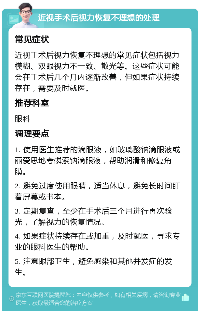 近视手术后视力恢复不理想的处理 常见症状 近视手术后视力恢复不理想的常见症状包括视力模糊、双眼视力不一致、散光等。这些症状可能会在手术后几个月内逐渐改善，但如果症状持续存在，需要及时就医。 推荐科室 眼科 调理要点 1. 使用医生推荐的滴眼液，如玻璃酸钠滴眼液或丽爱思地夸磷索钠滴眼液，帮助润滑和修复角膜。 2. 避免过度使用眼睛，适当休息，避免长时间盯着屏幕或书本。 3. 定期复查，至少在手术后三个月进行再次验光，了解视力的恢复情况。 4. 如果症状持续存在或加重，及时就医，寻求专业的眼科医生的帮助。 5. 注意眼部卫生，避免感染和其他并发症的发生。