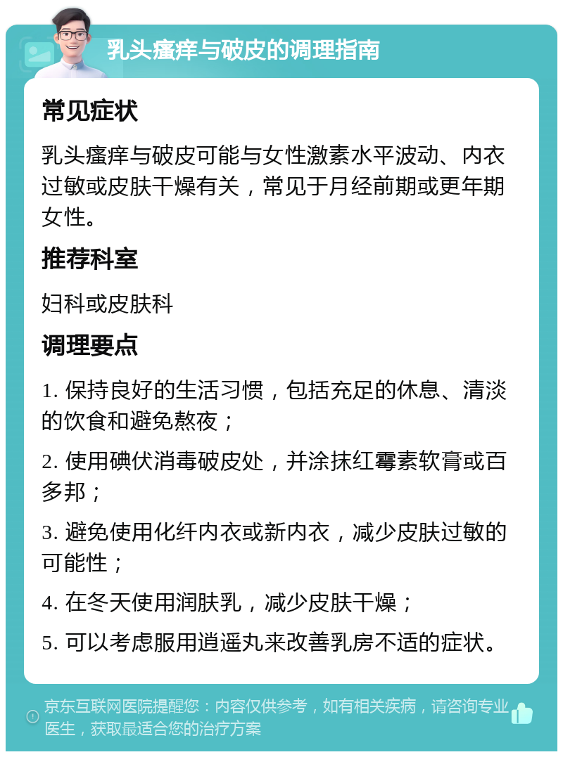 乳头瘙痒与破皮的调理指南 常见症状 乳头瘙痒与破皮可能与女性激素水平波动、内衣过敏或皮肤干燥有关，常见于月经前期或更年期女性。 推荐科室 妇科或皮肤科 调理要点 1. 保持良好的生活习惯，包括充足的休息、清淡的饮食和避免熬夜； 2. 使用碘伏消毒破皮处，并涂抹红霉素软膏或百多邦； 3. 避免使用化纤内衣或新内衣，减少皮肤过敏的可能性； 4. 在冬天使用润肤乳，减少皮肤干燥； 5. 可以考虑服用逍遥丸来改善乳房不适的症状。