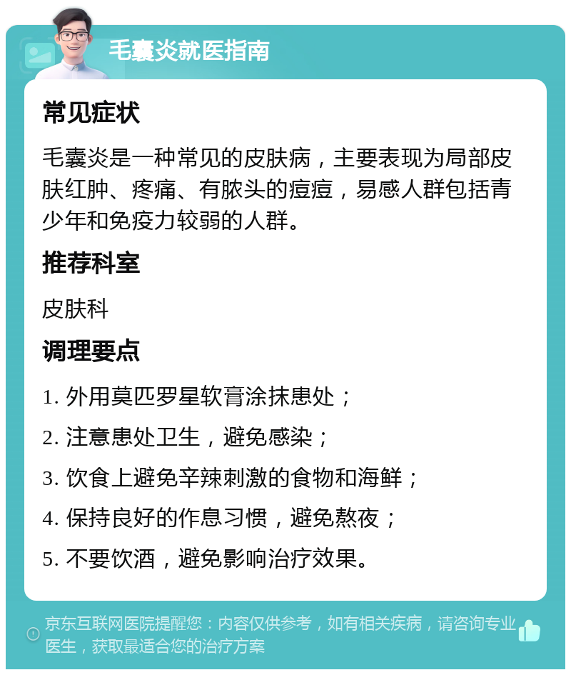 毛囊炎就医指南 常见症状 毛囊炎是一种常见的皮肤病，主要表现为局部皮肤红肿、疼痛、有脓头的痘痘，易感人群包括青少年和免疫力较弱的人群。 推荐科室 皮肤科 调理要点 1. 外用莫匹罗星软膏涂抹患处； 2. 注意患处卫生，避免感染； 3. 饮食上避免辛辣刺激的食物和海鲜； 4. 保持良好的作息习惯，避免熬夜； 5. 不要饮酒，避免影响治疗效果。