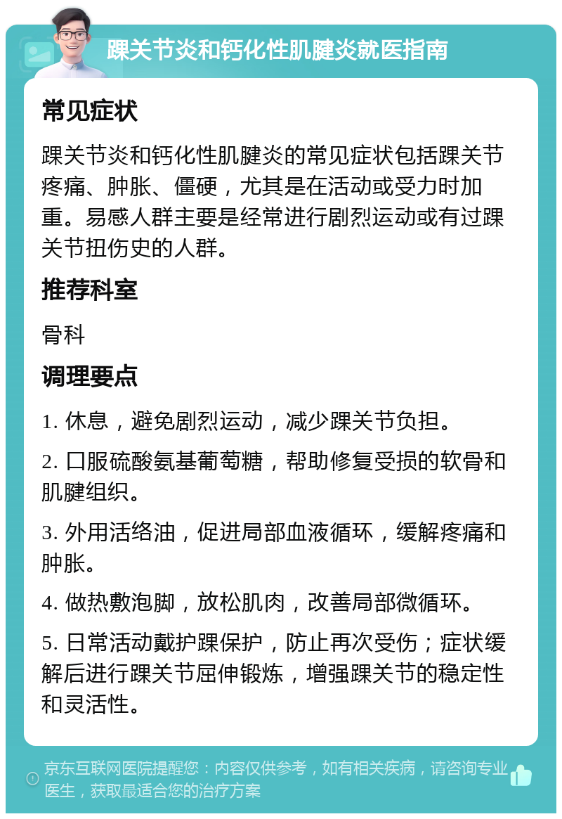 踝关节炎和钙化性肌腱炎就医指南 常见症状 踝关节炎和钙化性肌腱炎的常见症状包括踝关节疼痛、肿胀、僵硬，尤其是在活动或受力时加重。易感人群主要是经常进行剧烈运动或有过踝关节扭伤史的人群。 推荐科室 骨科 调理要点 1. 休息，避免剧烈运动，减少踝关节负担。 2. 口服硫酸氨基葡萄糖，帮助修复受损的软骨和肌腱组织。 3. 外用活络油，促进局部血液循环，缓解疼痛和肿胀。 4. 做热敷泡脚，放松肌肉，改善局部微循环。 5. 日常活动戴护踝保护，防止再次受伤；症状缓解后进行踝关节屈伸锻炼，增强踝关节的稳定性和灵活性。