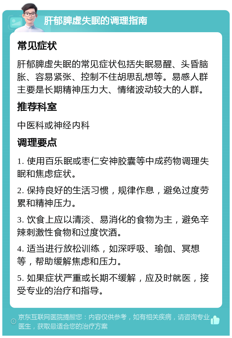 肝郁脾虚失眠的调理指南 常见症状 肝郁脾虚失眠的常见症状包括失眠易醒、头昏脑胀、容易紧张、控制不住胡思乱想等。易感人群主要是长期精神压力大、情绪波动较大的人群。 推荐科室 中医科或神经内科 调理要点 1. 使用百乐眠或枣仁安神胶囊等中成药物调理失眠和焦虑症状。 2. 保持良好的生活习惯，规律作息，避免过度劳累和精神压力。 3. 饮食上应以清淡、易消化的食物为主，避免辛辣刺激性食物和过度饮酒。 4. 适当进行放松训练，如深呼吸、瑜伽、冥想等，帮助缓解焦虑和压力。 5. 如果症状严重或长期不缓解，应及时就医，接受专业的治疗和指导。