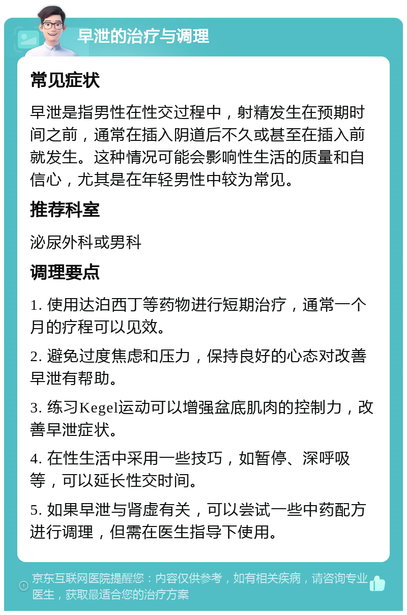 早泄的治疗与调理 常见症状 早泄是指男性在性交过程中，射精发生在预期时间之前，通常在插入阴道后不久或甚至在插入前就发生。这种情况可能会影响性生活的质量和自信心，尤其是在年轻男性中较为常见。 推荐科室 泌尿外科或男科 调理要点 1. 使用达泊西丁等药物进行短期治疗，通常一个月的疗程可以见效。 2. 避免过度焦虑和压力，保持良好的心态对改善早泄有帮助。 3. 练习Kegel运动可以增强盆底肌肉的控制力，改善早泄症状。 4. 在性生活中采用一些技巧，如暂停、深呼吸等，可以延长性交时间。 5. 如果早泄与肾虚有关，可以尝试一些中药配方进行调理，但需在医生指导下使用。