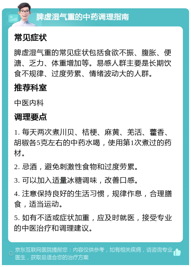 脾虚湿气重的中药调理指南 常见症状 脾虚湿气重的常见症状包括食欲不振、腹胀、便溏、乏力、体重增加等。易感人群主要是长期饮食不规律、过度劳累、情绪波动大的人群。 推荐科室 中医内科 调理要点 1. 每天两次煮川贝、桔梗、麻黄、羌活、藿香、胡椒各5克左右的中药水喝，使用第1次煮过的药材。 2. 忌酒，避免刺激性食物和过度劳累。 3. 可以加入适量冰糖调味，改善口感。 4. 注意保持良好的生活习惯，规律作息，合理膳食，适当运动。 5. 如有不适或症状加重，应及时就医，接受专业的中医治疗和调理建议。