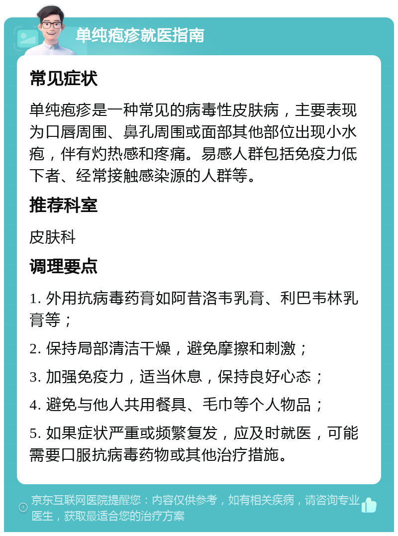 单纯疱疹就医指南 常见症状 单纯疱疹是一种常见的病毒性皮肤病，主要表现为口唇周围、鼻孔周围或面部其他部位出现小水疱，伴有灼热感和疼痛。易感人群包括免疫力低下者、经常接触感染源的人群等。 推荐科室 皮肤科 调理要点 1. 外用抗病毒药膏如阿昔洛韦乳膏、利巴韦林乳膏等； 2. 保持局部清洁干燥，避免摩擦和刺激； 3. 加强免疫力，适当休息，保持良好心态； 4. 避免与他人共用餐具、毛巾等个人物品； 5. 如果症状严重或频繁复发，应及时就医，可能需要口服抗病毒药物或其他治疗措施。