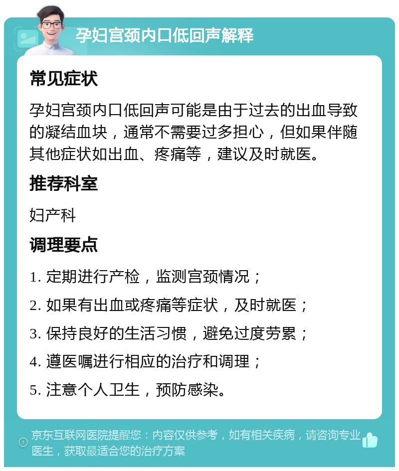 孕妇宫颈内口低回声解释 常见症状 孕妇宫颈内口低回声可能是由于过去的出血导致的凝结血块，通常不需要过多担心，但如果伴随其他症状如出血、疼痛等，建议及时就医。 推荐科室 妇产科 调理要点 1. 定期进行产检，监测宫颈情况； 2. 如果有出血或疼痛等症状，及时就医； 3. 保持良好的生活习惯，避免过度劳累； 4. 遵医嘱进行相应的治疗和调理； 5. 注意个人卫生，预防感染。