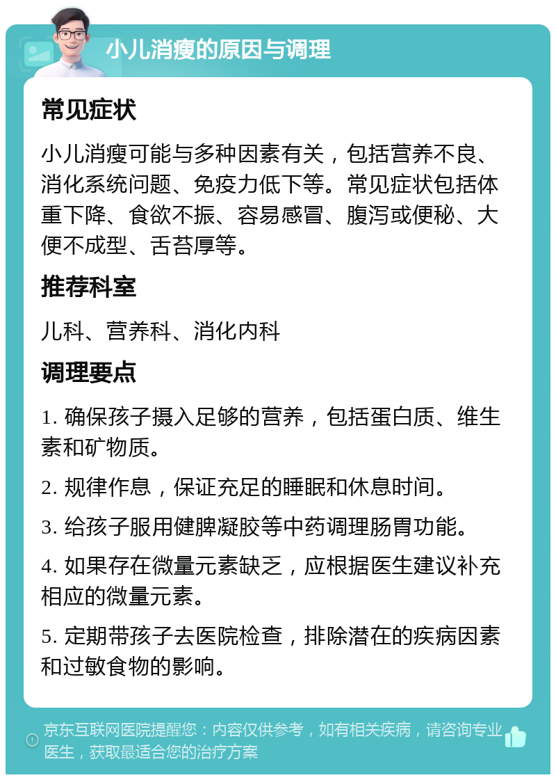 小儿消瘦的原因与调理 常见症状 小儿消瘦可能与多种因素有关，包括营养不良、消化系统问题、免疫力低下等。常见症状包括体重下降、食欲不振、容易感冒、腹泻或便秘、大便不成型、舌苔厚等。 推荐科室 儿科、营养科、消化内科 调理要点 1. 确保孩子摄入足够的营养，包括蛋白质、维生素和矿物质。 2. 规律作息，保证充足的睡眠和休息时间。 3. 给孩子服用健脾凝胶等中药调理肠胃功能。 4. 如果存在微量元素缺乏，应根据医生建议补充相应的微量元素。 5. 定期带孩子去医院检查，排除潜在的疾病因素和过敏食物的影响。