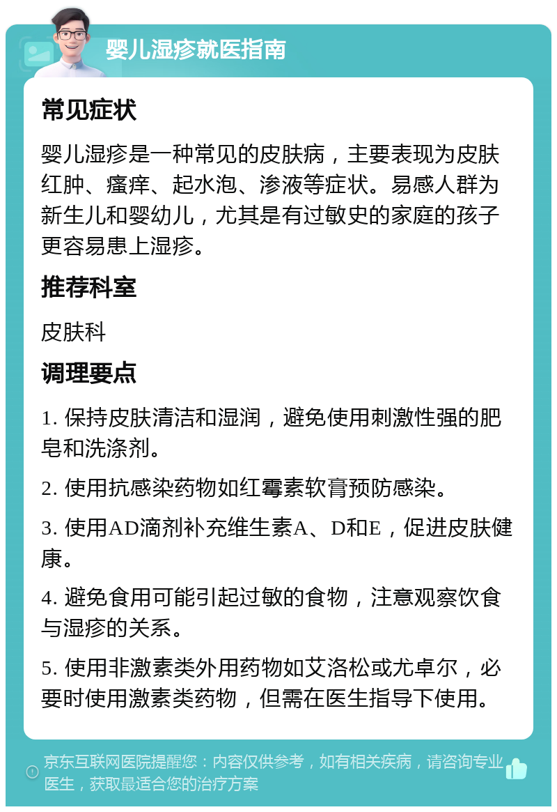 婴儿湿疹就医指南 常见症状 婴儿湿疹是一种常见的皮肤病，主要表现为皮肤红肿、瘙痒、起水泡、渗液等症状。易感人群为新生儿和婴幼儿，尤其是有过敏史的家庭的孩子更容易患上湿疹。 推荐科室 皮肤科 调理要点 1. 保持皮肤清洁和湿润，避免使用刺激性强的肥皂和洗涤剂。 2. 使用抗感染药物如红霉素软膏预防感染。 3. 使用AD滴剂补充维生素A、D和E，促进皮肤健康。 4. 避免食用可能引起过敏的食物，注意观察饮食与湿疹的关系。 5. 使用非激素类外用药物如艾洛松或尤卓尔，必要时使用激素类药物，但需在医生指导下使用。