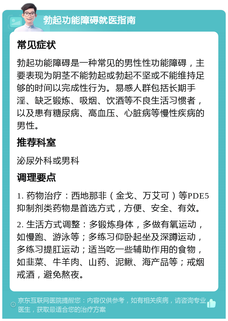 勃起功能障碍就医指南 常见症状 勃起功能障碍是一种常见的男性性功能障碍，主要表现为阴茎不能勃起或勃起不坚或不能维持足够的时间以完成性行为。易感人群包括长期手淫、缺乏锻炼、吸烟、饮酒等不良生活习惯者，以及患有糖尿病、高血压、心脏病等慢性疾病的男性。 推荐科室 泌尿外科或男科 调理要点 1. 药物治疗：西地那非（金戈、万艾可）等PDE5抑制剂类药物是首选方式，方便、安全、有效。 2. 生活方式调整：多锻炼身体，多做有氧运动，如慢跑、游泳等；多练习仰卧起坐及深蹲运动，多练习提肛运动；适当吃一些辅助作用的食物，如韭菜、牛羊肉、山药、泥鳅、海产品等；戒烟戒酒，避免熬夜。