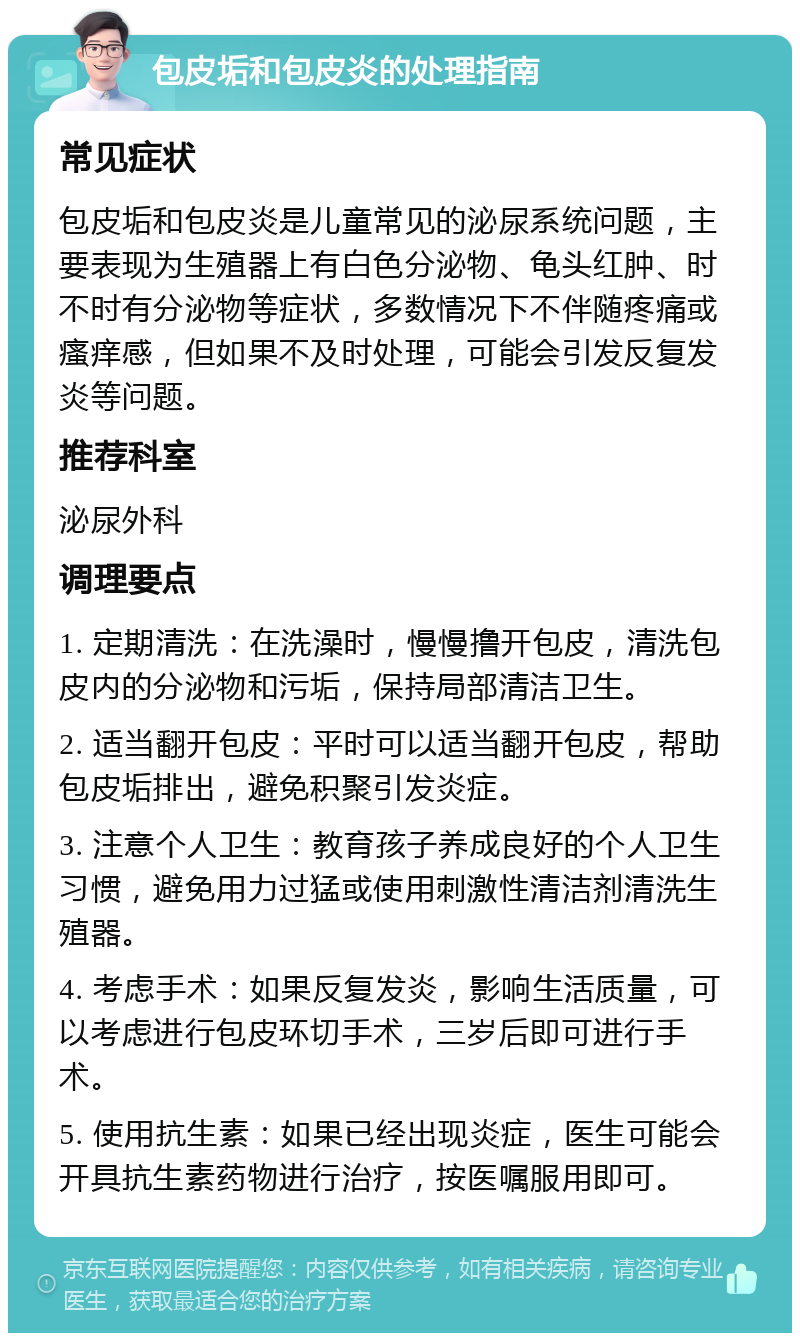 包皮垢和包皮炎的处理指南 常见症状 包皮垢和包皮炎是儿童常见的泌尿系统问题，主要表现为生殖器上有白色分泌物、龟头红肿、时不时有分泌物等症状，多数情况下不伴随疼痛或瘙痒感，但如果不及时处理，可能会引发反复发炎等问题。 推荐科室 泌尿外科 调理要点 1. 定期清洗：在洗澡时，慢慢撸开包皮，清洗包皮内的分泌物和污垢，保持局部清洁卫生。 2. 适当翻开包皮：平时可以适当翻开包皮，帮助包皮垢排出，避免积聚引发炎症。 3. 注意个人卫生：教育孩子养成良好的个人卫生习惯，避免用力过猛或使用刺激性清洁剂清洗生殖器。 4. 考虑手术：如果反复发炎，影响生活质量，可以考虑进行包皮环切手术，三岁后即可进行手术。 5. 使用抗生素：如果已经出现炎症，医生可能会开具抗生素药物进行治疗，按医嘱服用即可。