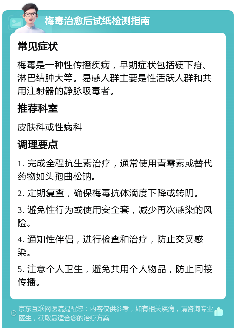 梅毒治愈后试纸检测指南 常见症状 梅毒是一种性传播疾病，早期症状包括硬下疳、淋巴结肿大等。易感人群主要是性活跃人群和共用注射器的静脉吸毒者。 推荐科室 皮肤科或性病科 调理要点 1. 完成全程抗生素治疗，通常使用青霉素或替代药物如头孢曲松钠。 2. 定期复查，确保梅毒抗体滴度下降或转阴。 3. 避免性行为或使用安全套，减少再次感染的风险。 4. 通知性伴侣，进行检查和治疗，防止交叉感染。 5. 注意个人卫生，避免共用个人物品，防止间接传播。