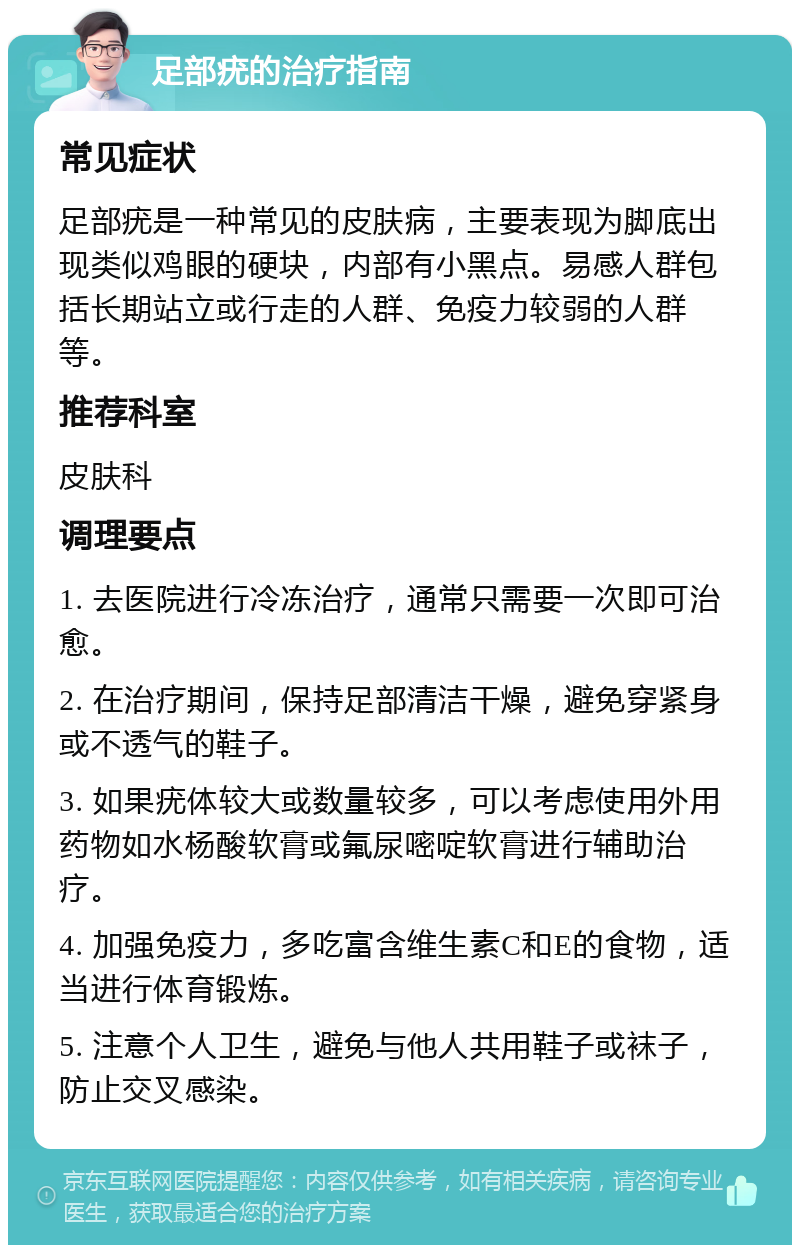 足部疣的治疗指南 常见症状 足部疣是一种常见的皮肤病，主要表现为脚底出现类似鸡眼的硬块，内部有小黑点。易感人群包括长期站立或行走的人群、免疫力较弱的人群等。 推荐科室 皮肤科 调理要点 1. 去医院进行冷冻治疗，通常只需要一次即可治愈。 2. 在治疗期间，保持足部清洁干燥，避免穿紧身或不透气的鞋子。 3. 如果疣体较大或数量较多，可以考虑使用外用药物如水杨酸软膏或氟尿嘧啶软膏进行辅助治疗。 4. 加强免疫力，多吃富含维生素C和E的食物，适当进行体育锻炼。 5. 注意个人卫生，避免与他人共用鞋子或袜子，防止交叉感染。