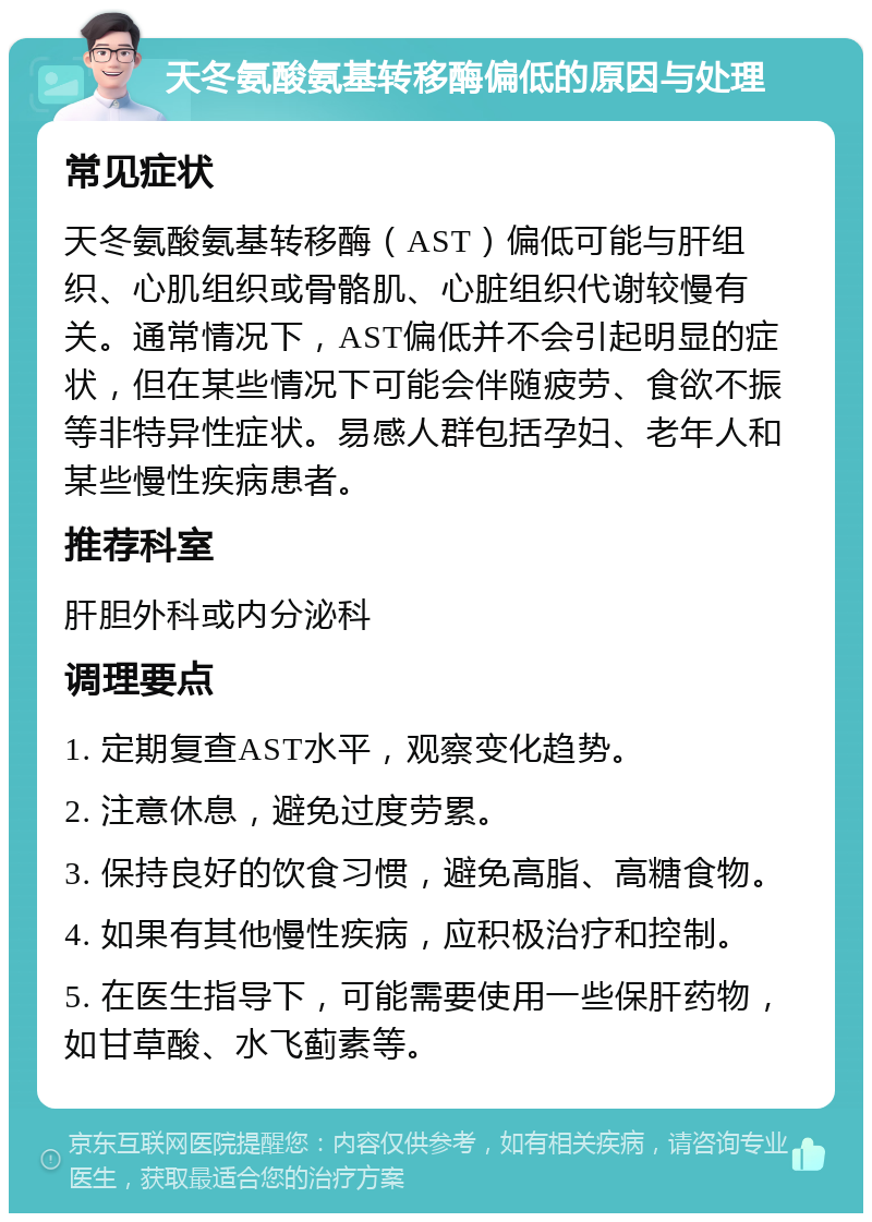 天冬氨酸氨基转移酶偏低的原因与处理 常见症状 天冬氨酸氨基转移酶（AST）偏低可能与肝组织、心肌组织或骨骼肌、心脏组织代谢较慢有关。通常情况下，AST偏低并不会引起明显的症状，但在某些情况下可能会伴随疲劳、食欲不振等非特异性症状。易感人群包括孕妇、老年人和某些慢性疾病患者。 推荐科室 肝胆外科或内分泌科 调理要点 1. 定期复查AST水平，观察变化趋势。 2. 注意休息，避免过度劳累。 3. 保持良好的饮食习惯，避免高脂、高糖食物。 4. 如果有其他慢性疾病，应积极治疗和控制。 5. 在医生指导下，可能需要使用一些保肝药物，如甘草酸、水飞蓟素等。