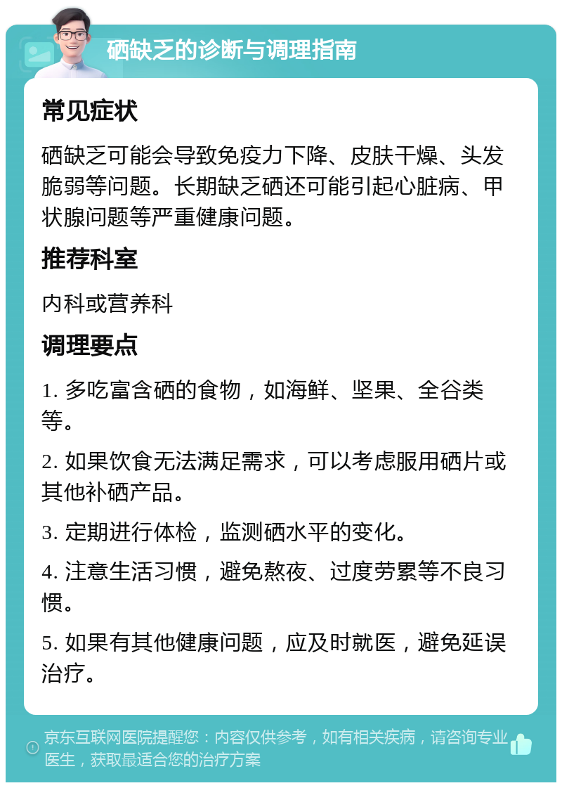 硒缺乏的诊断与调理指南 常见症状 硒缺乏可能会导致免疫力下降、皮肤干燥、头发脆弱等问题。长期缺乏硒还可能引起心脏病、甲状腺问题等严重健康问题。 推荐科室 内科或营养科 调理要点 1. 多吃富含硒的食物，如海鲜、坚果、全谷类等。 2. 如果饮食无法满足需求，可以考虑服用硒片或其他补硒产品。 3. 定期进行体检，监测硒水平的变化。 4. 注意生活习惯，避免熬夜、过度劳累等不良习惯。 5. 如果有其他健康问题，应及时就医，避免延误治疗。