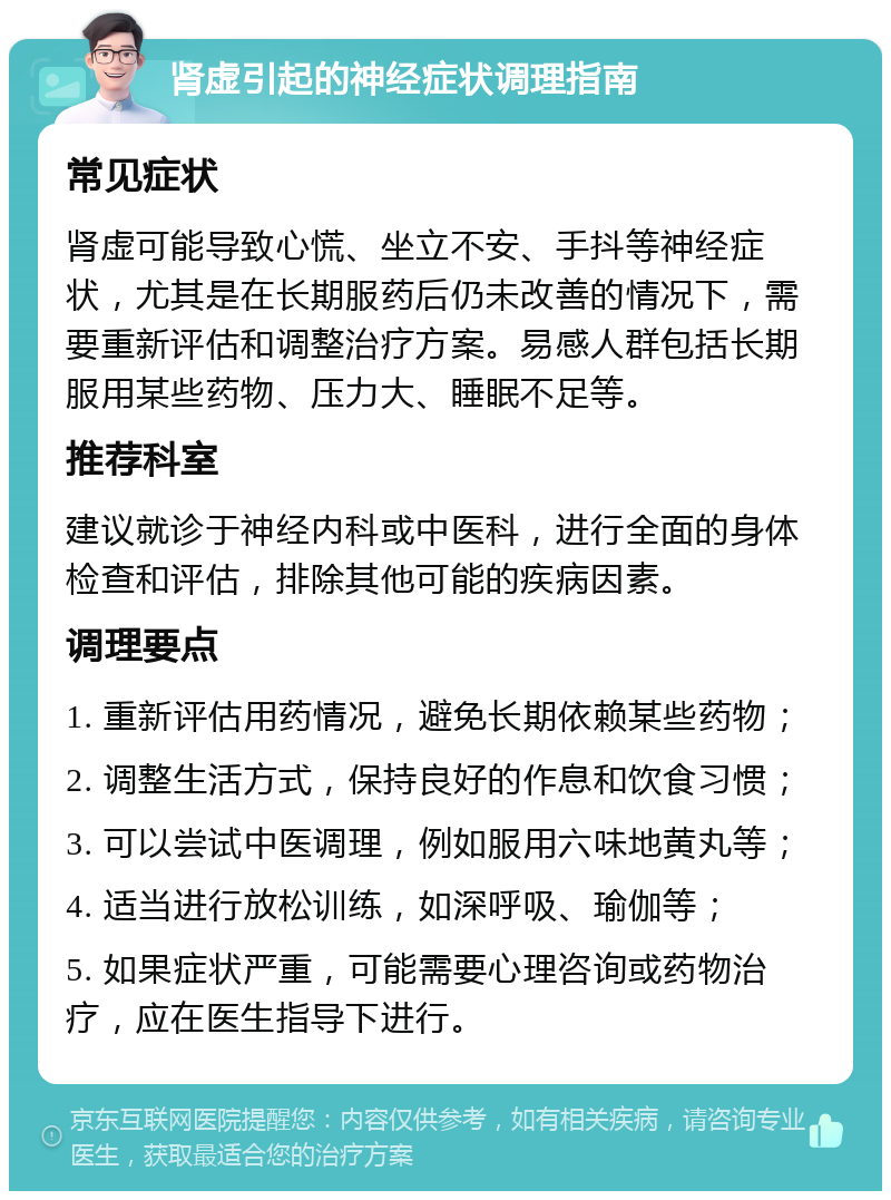 肾虚引起的神经症状调理指南 常见症状 肾虚可能导致心慌、坐立不安、手抖等神经症状，尤其是在长期服药后仍未改善的情况下，需要重新评估和调整治疗方案。易感人群包括长期服用某些药物、压力大、睡眠不足等。 推荐科室 建议就诊于神经内科或中医科，进行全面的身体检查和评估，排除其他可能的疾病因素。 调理要点 1. 重新评估用药情况，避免长期依赖某些药物； 2. 调整生活方式，保持良好的作息和饮食习惯； 3. 可以尝试中医调理，例如服用六味地黄丸等； 4. 适当进行放松训练，如深呼吸、瑜伽等； 5. 如果症状严重，可能需要心理咨询或药物治疗，应在医生指导下进行。