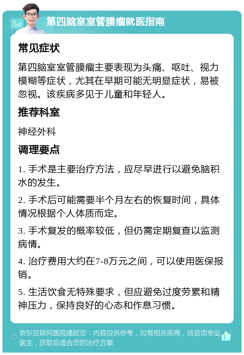 第四脑室室管膜瘤就医指南 常见症状 第四脑室室管膜瘤主要表现为头痛、呕吐、视力模糊等症状，尤其在早期可能无明显症状，易被忽视。该疾病多见于儿童和年轻人。 推荐科室 神经外科 调理要点 1. 手术是主要治疗方法，应尽早进行以避免脑积水的发生。 2. 手术后可能需要半个月左右的恢复时间，具体情况根据个人体质而定。 3. 手术复发的概率较低，但仍需定期复查以监测病情。 4. 治疗费用大约在7-8万元之间，可以使用医保报销。 5. 生活饮食无特殊要求，但应避免过度劳累和精神压力，保持良好的心态和作息习惯。