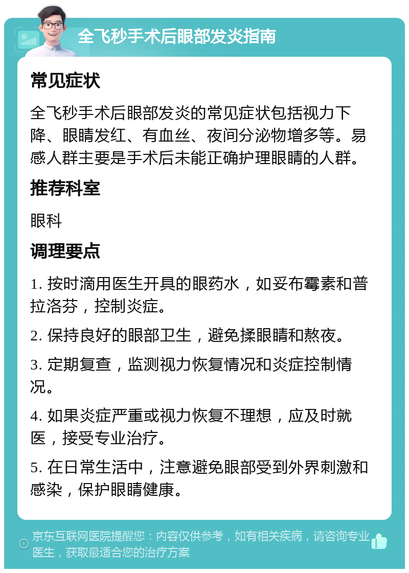 全飞秒手术后眼部发炎指南 常见症状 全飞秒手术后眼部发炎的常见症状包括视力下降、眼睛发红、有血丝、夜间分泌物增多等。易感人群主要是手术后未能正确护理眼睛的人群。 推荐科室 眼科 调理要点 1. 按时滴用医生开具的眼药水，如妥布霉素和普拉洛芬，控制炎症。 2. 保持良好的眼部卫生，避免揉眼睛和熬夜。 3. 定期复查，监测视力恢复情况和炎症控制情况。 4. 如果炎症严重或视力恢复不理想，应及时就医，接受专业治疗。 5. 在日常生活中，注意避免眼部受到外界刺激和感染，保护眼睛健康。