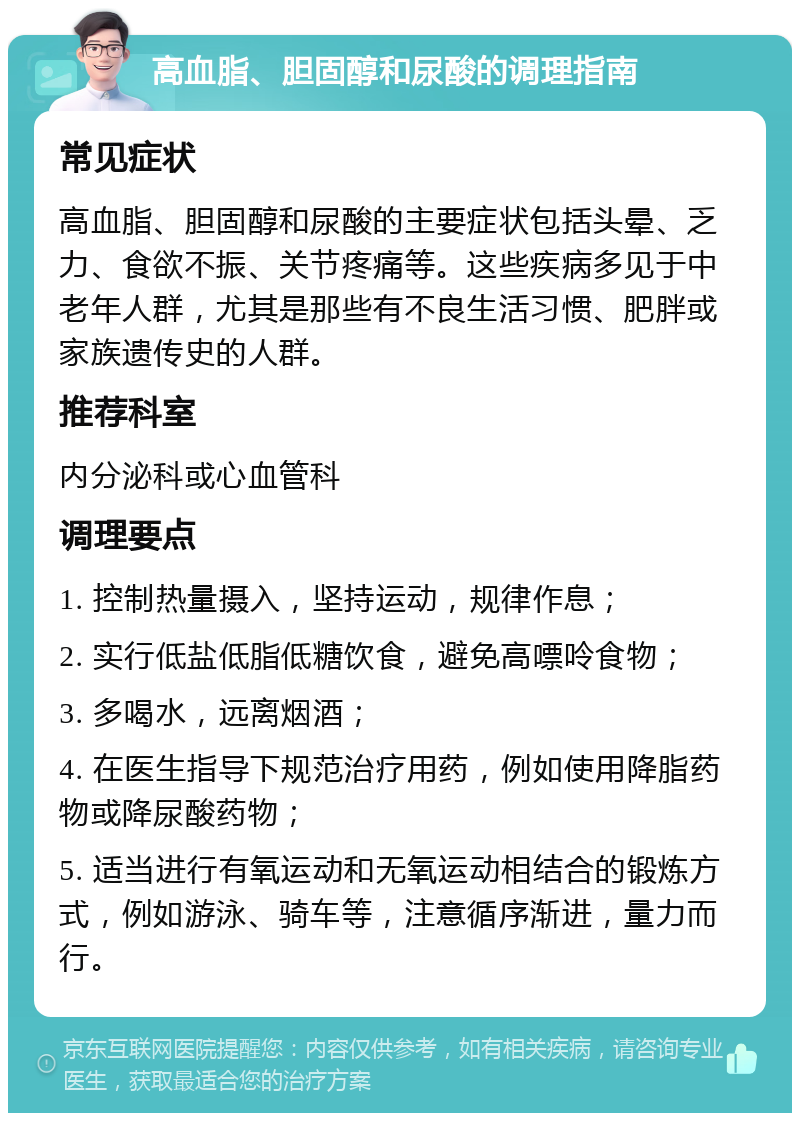 高血脂、胆固醇和尿酸的调理指南 常见症状 高血脂、胆固醇和尿酸的主要症状包括头晕、乏力、食欲不振、关节疼痛等。这些疾病多见于中老年人群，尤其是那些有不良生活习惯、肥胖或家族遗传史的人群。 推荐科室 内分泌科或心血管科 调理要点 1. 控制热量摄入，坚持运动，规律作息； 2. 实行低盐低脂低糖饮食，避免高嘌呤食物； 3. 多喝水，远离烟酒； 4. 在医生指导下规范治疗用药，例如使用降脂药物或降尿酸药物； 5. 适当进行有氧运动和无氧运动相结合的锻炼方式，例如游泳、骑车等，注意循序渐进，量力而行。