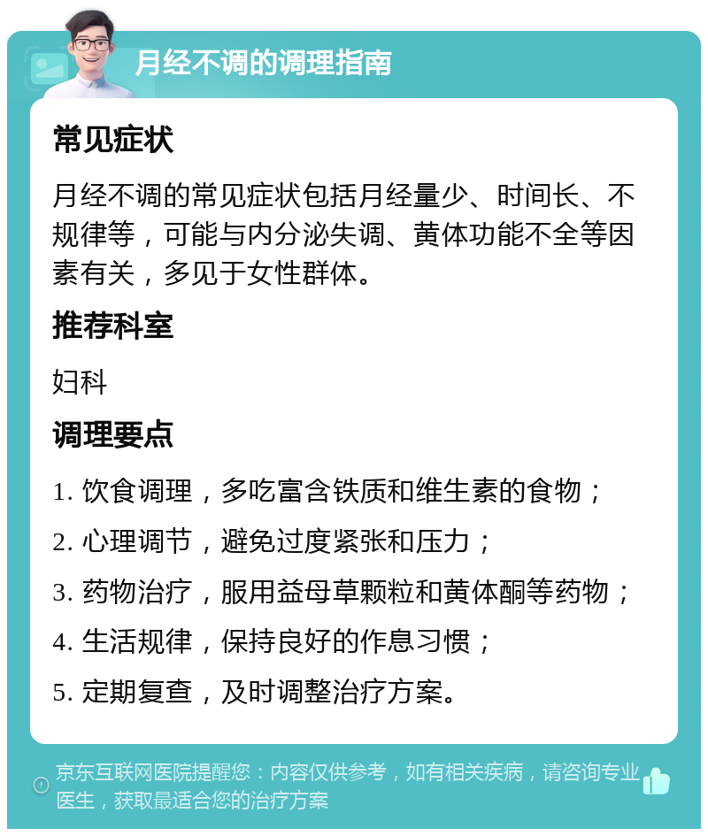 月经不调的调理指南 常见症状 月经不调的常见症状包括月经量少、时间长、不规律等，可能与内分泌失调、黄体功能不全等因素有关，多见于女性群体。 推荐科室 妇科 调理要点 1. 饮食调理，多吃富含铁质和维生素的食物； 2. 心理调节，避免过度紧张和压力； 3. 药物治疗，服用益母草颗粒和黄体酮等药物； 4. 生活规律，保持良好的作息习惯； 5. 定期复查，及时调整治疗方案。