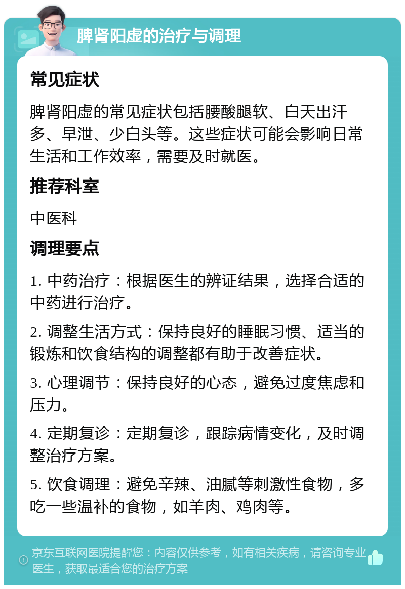 脾肾阳虚的治疗与调理 常见症状 脾肾阳虚的常见症状包括腰酸腿软、白天出汗多、早泄、少白头等。这些症状可能会影响日常生活和工作效率，需要及时就医。 推荐科室 中医科 调理要点 1. 中药治疗：根据医生的辨证结果，选择合适的中药进行治疗。 2. 调整生活方式：保持良好的睡眠习惯、适当的锻炼和饮食结构的调整都有助于改善症状。 3. 心理调节：保持良好的心态，避免过度焦虑和压力。 4. 定期复诊：定期复诊，跟踪病情变化，及时调整治疗方案。 5. 饮食调理：避免辛辣、油腻等刺激性食物，多吃一些温补的食物，如羊肉、鸡肉等。