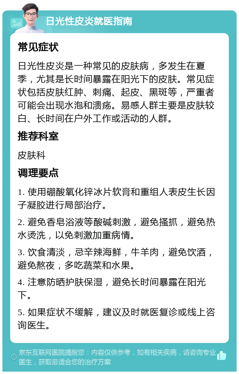 日光性皮炎就医指南 常见症状 日光性皮炎是一种常见的皮肤病，多发生在夏季，尤其是长时间暴露在阳光下的皮肤。常见症状包括皮肤红肿、刺痛、起皮、黑斑等，严重者可能会出现水泡和溃疡。易感人群主要是皮肤较白、长时间在户外工作或活动的人群。 推荐科室 皮肤科 调理要点 1. 使用硼酸氧化锌冰片软膏和重组人表皮生长因子凝胶进行局部治疗。 2. 避免香皂浴液等酸碱刺激，避免搔抓，避免热水烫洗，以免刺激加重病情。 3. 饮食清淡，忌辛辣海鲜，牛羊肉，避免饮酒，避免熬夜，多吃蔬菜和水果。 4. 注意防晒护肤保湿，避免长时间暴露在阳光下。 5. 如果症状不缓解，建议及时就医复诊或线上咨询医生。