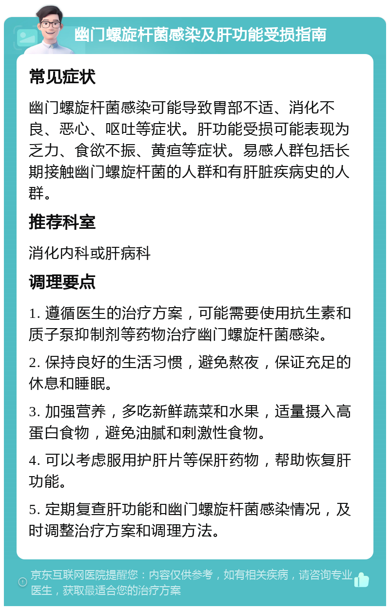 幽门螺旋杆菌感染及肝功能受损指南 常见症状 幽门螺旋杆菌感染可能导致胃部不适、消化不良、恶心、呕吐等症状。肝功能受损可能表现为乏力、食欲不振、黄疸等症状。易感人群包括长期接触幽门螺旋杆菌的人群和有肝脏疾病史的人群。 推荐科室 消化内科或肝病科 调理要点 1. 遵循医生的治疗方案，可能需要使用抗生素和质子泵抑制剂等药物治疗幽门螺旋杆菌感染。 2. 保持良好的生活习惯，避免熬夜，保证充足的休息和睡眠。 3. 加强营养，多吃新鲜蔬菜和水果，适量摄入高蛋白食物，避免油腻和刺激性食物。 4. 可以考虑服用护肝片等保肝药物，帮助恢复肝功能。 5. 定期复查肝功能和幽门螺旋杆菌感染情况，及时调整治疗方案和调理方法。