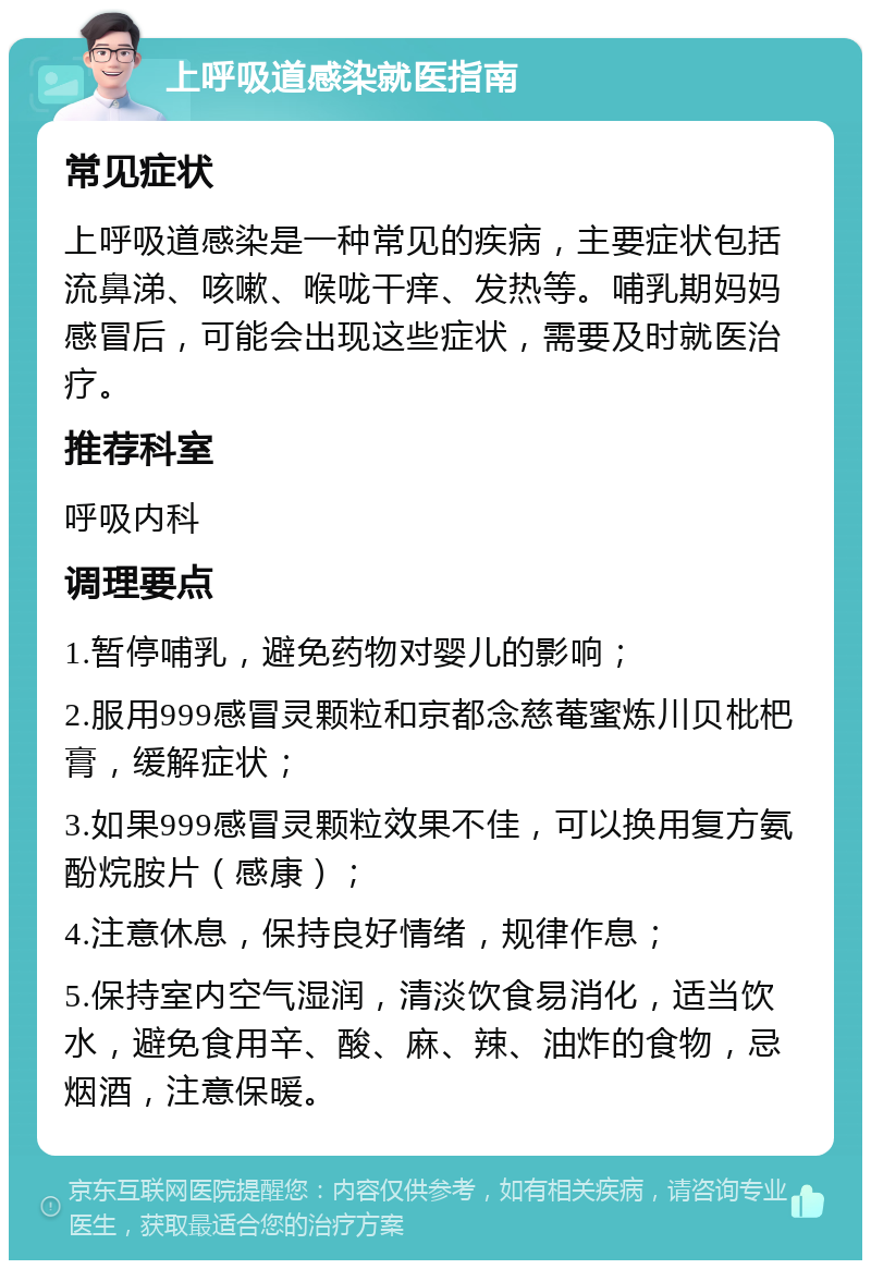 上呼吸道感染就医指南 常见症状 上呼吸道感染是一种常见的疾病，主要症状包括流鼻涕、咳嗽、喉咙干痒、发热等。哺乳期妈妈感冒后，可能会出现这些症状，需要及时就医治疗。 推荐科室 呼吸内科 调理要点 1.暂停哺乳，避免药物对婴儿的影响； 2.服用999感冒灵颗粒和京都念慈菴蜜炼川贝枇杷膏，缓解症状； 3.如果999感冒灵颗粒效果不佳，可以换用复方氨酚烷胺片（感康）； 4.注意休息，保持良好情绪，规律作息； 5.保持室内空气湿润，清淡饮食易消化，适当饮水，避免食用辛、酸、麻、辣、油炸的食物，忌烟酒，注意保暖。