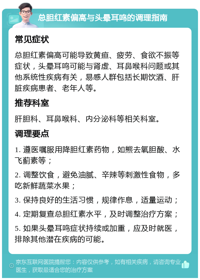 总胆红素偏高与头晕耳鸣的调理指南 常见症状 总胆红素偏高可能导致黄疸、疲劳、食欲不振等症状，头晕耳鸣可能与肾虚、耳鼻喉科问题或其他系统性疾病有关，易感人群包括长期饮酒、肝脏疾病患者、老年人等。 推荐科室 肝胆科、耳鼻喉科、内分泌科等相关科室。 调理要点 1. 遵医嘱服用降胆红素药物，如熊去氧胆酸、水飞蓟素等； 2. 调整饮食，避免油腻、辛辣等刺激性食物，多吃新鲜蔬菜水果； 3. 保持良好的生活习惯，规律作息，适量运动； 4. 定期复查总胆红素水平，及时调整治疗方案； 5. 如果头晕耳鸣症状持续或加重，应及时就医，排除其他潜在疾病的可能。