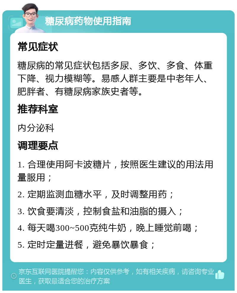 糖尿病药物使用指南 常见症状 糖尿病的常见症状包括多尿、多饮、多食、体重下降、视力模糊等。易感人群主要是中老年人、肥胖者、有糖尿病家族史者等。 推荐科室 内分泌科 调理要点 1. 合理使用阿卡波糖片，按照医生建议的用法用量服用； 2. 定期监测血糖水平，及时调整用药； 3. 饮食要清淡，控制食盐和油脂的摄入； 4. 每天喝300~500克纯牛奶，晚上睡觉前喝； 5. 定时定量进餐，避免暴饮暴食；