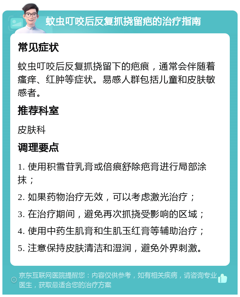 蚊虫叮咬后反复抓挠留疤的治疗指南 常见症状 蚊虫叮咬后反复抓挠留下的疤痕，通常会伴随着瘙痒、红肿等症状。易感人群包括儿童和皮肤敏感者。 推荐科室 皮肤科 调理要点 1. 使用积雪苷乳膏或倍痕舒除疤膏进行局部涂抹； 2. 如果药物治疗无效，可以考虑激光治疗； 3. 在治疗期间，避免再次抓挠受影响的区域； 4. 使用中药生肌膏和生肌玉红膏等辅助治疗； 5. 注意保持皮肤清洁和湿润，避免外界刺激。