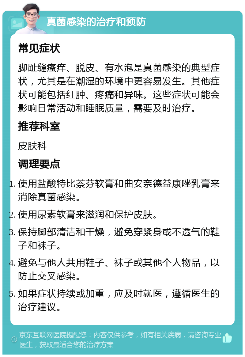 真菌感染的治疗和预防 常见症状 脚趾缝瘙痒、脱皮、有水泡是真菌感染的典型症状，尤其是在潮湿的环境中更容易发生。其他症状可能包括红肿、疼痛和异味。这些症状可能会影响日常活动和睡眠质量，需要及时治疗。 推荐科室 皮肤科 调理要点 使用盐酸特比萘芬软膏和曲安奈德益康唑乳膏来消除真菌感染。 使用尿素软膏来滋润和保护皮肤。 保持脚部清洁和干燥，避免穿紧身或不透气的鞋子和袜子。 避免与他人共用鞋子、袜子或其他个人物品，以防止交叉感染。 如果症状持续或加重，应及时就医，遵循医生的治疗建议。