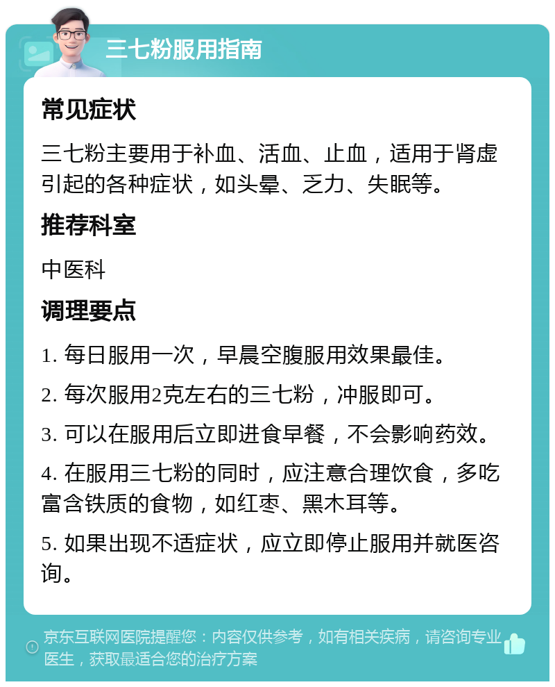 三七粉服用指南 常见症状 三七粉主要用于补血、活血、止血，适用于肾虚引起的各种症状，如头晕、乏力、失眠等。 推荐科室 中医科 调理要点 1. 每日服用一次，早晨空腹服用效果最佳。 2. 每次服用2克左右的三七粉，冲服即可。 3. 可以在服用后立即进食早餐，不会影响药效。 4. 在服用三七粉的同时，应注意合理饮食，多吃富含铁质的食物，如红枣、黑木耳等。 5. 如果出现不适症状，应立即停止服用并就医咨询。