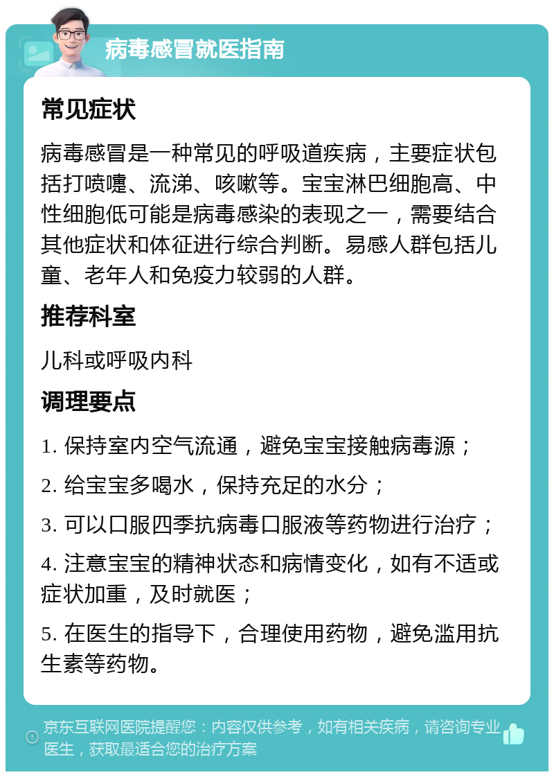 病毒感冒就医指南 常见症状 病毒感冒是一种常见的呼吸道疾病，主要症状包括打喷嚏、流涕、咳嗽等。宝宝淋巴细胞高、中性细胞低可能是病毒感染的表现之一，需要结合其他症状和体征进行综合判断。易感人群包括儿童、老年人和免疫力较弱的人群。 推荐科室 儿科或呼吸内科 调理要点 1. 保持室内空气流通，避免宝宝接触病毒源； 2. 给宝宝多喝水，保持充足的水分； 3. 可以口服四季抗病毒口服液等药物进行治疗； 4. 注意宝宝的精神状态和病情变化，如有不适或症状加重，及时就医； 5. 在医生的指导下，合理使用药物，避免滥用抗生素等药物。