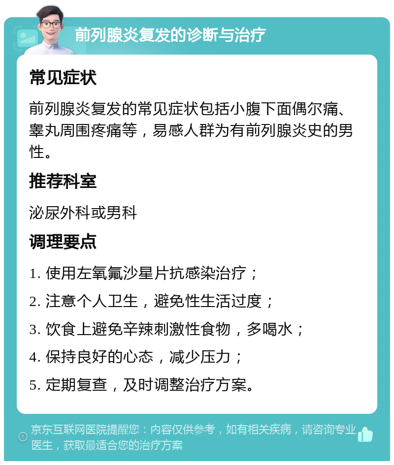 前列腺炎复发的诊断与治疗 常见症状 前列腺炎复发的常见症状包括小腹下面偶尔痛、睾丸周围疼痛等，易感人群为有前列腺炎史的男性。 推荐科室 泌尿外科或男科 调理要点 1. 使用左氧氟沙星片抗感染治疗； 2. 注意个人卫生，避免性生活过度； 3. 饮食上避免辛辣刺激性食物，多喝水； 4. 保持良好的心态，减少压力； 5. 定期复查，及时调整治疗方案。