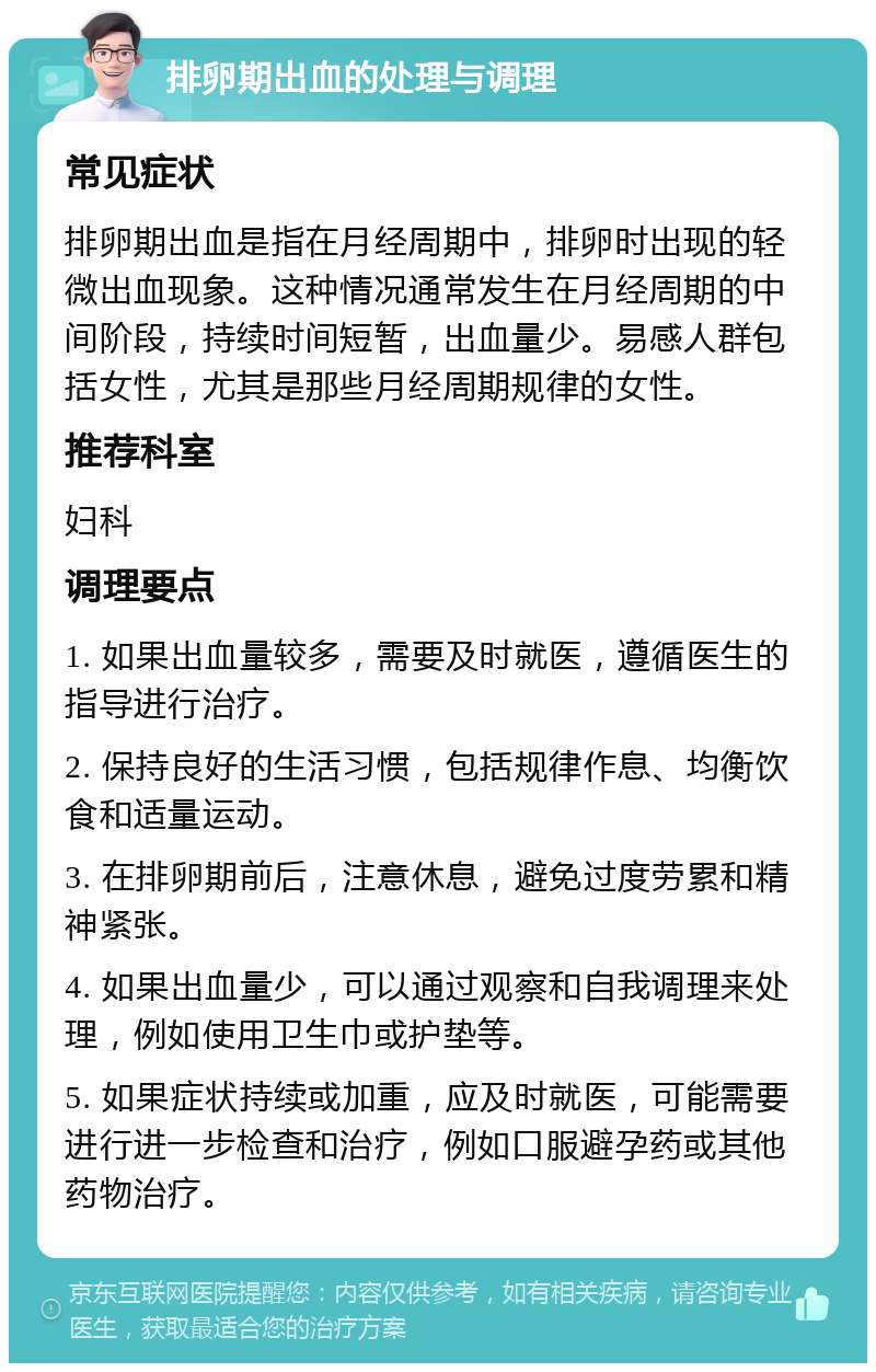 排卵期出血的处理与调理 常见症状 排卵期出血是指在月经周期中，排卵时出现的轻微出血现象。这种情况通常发生在月经周期的中间阶段，持续时间短暂，出血量少。易感人群包括女性，尤其是那些月经周期规律的女性。 推荐科室 妇科 调理要点 1. 如果出血量较多，需要及时就医，遵循医生的指导进行治疗。 2. 保持良好的生活习惯，包括规律作息、均衡饮食和适量运动。 3. 在排卵期前后，注意休息，避免过度劳累和精神紧张。 4. 如果出血量少，可以通过观察和自我调理来处理，例如使用卫生巾或护垫等。 5. 如果症状持续或加重，应及时就医，可能需要进行进一步检查和治疗，例如口服避孕药或其他药物治疗。