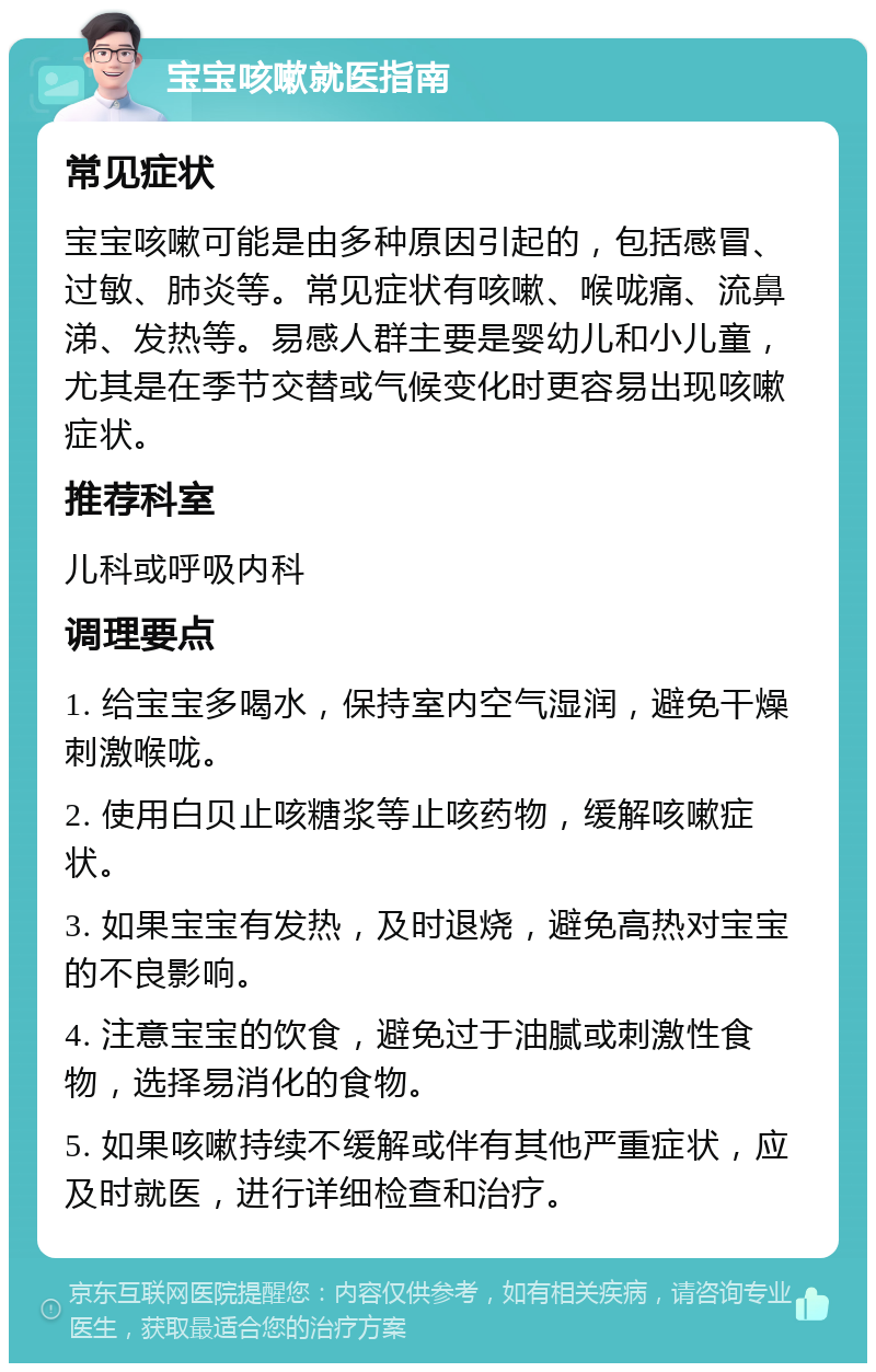 宝宝咳嗽就医指南 常见症状 宝宝咳嗽可能是由多种原因引起的，包括感冒、过敏、肺炎等。常见症状有咳嗽、喉咙痛、流鼻涕、发热等。易感人群主要是婴幼儿和小儿童，尤其是在季节交替或气候变化时更容易出现咳嗽症状。 推荐科室 儿科或呼吸内科 调理要点 1. 给宝宝多喝水，保持室内空气湿润，避免干燥刺激喉咙。 2. 使用白贝止咳糖浆等止咳药物，缓解咳嗽症状。 3. 如果宝宝有发热，及时退烧，避免高热对宝宝的不良影响。 4. 注意宝宝的饮食，避免过于油腻或刺激性食物，选择易消化的食物。 5. 如果咳嗽持续不缓解或伴有其他严重症状，应及时就医，进行详细检查和治疗。