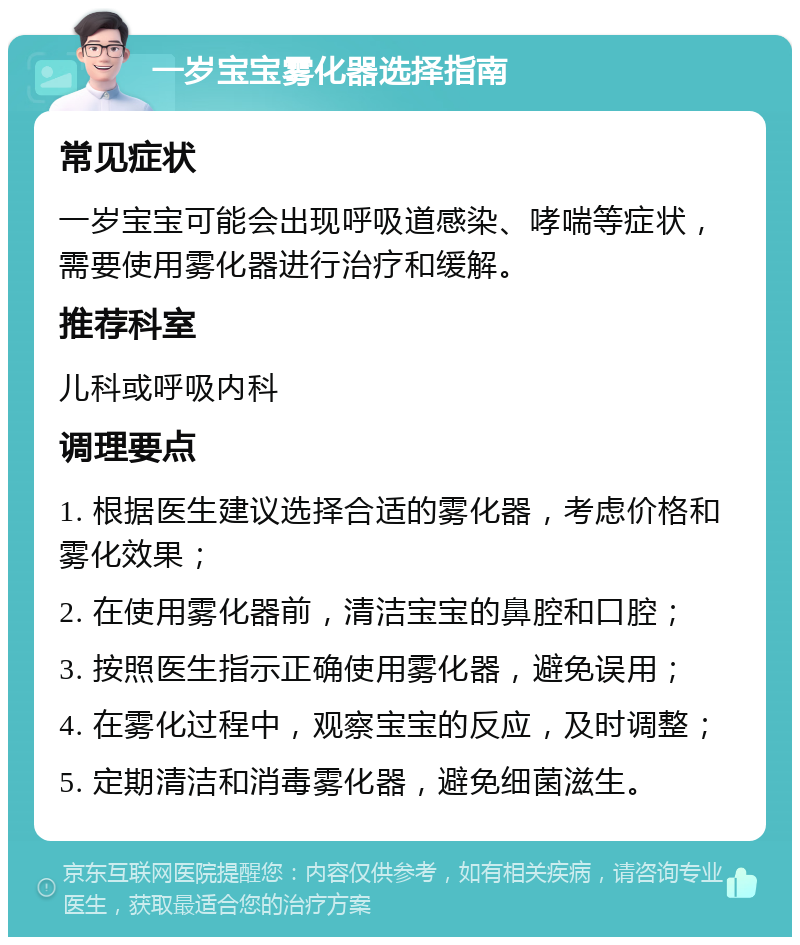 一岁宝宝雾化器选择指南 常见症状 一岁宝宝可能会出现呼吸道感染、哮喘等症状，需要使用雾化器进行治疗和缓解。 推荐科室 儿科或呼吸内科 调理要点 1. 根据医生建议选择合适的雾化器，考虑价格和雾化效果； 2. 在使用雾化器前，清洁宝宝的鼻腔和口腔； 3. 按照医生指示正确使用雾化器，避免误用； 4. 在雾化过程中，观察宝宝的反应，及时调整； 5. 定期清洁和消毒雾化器，避免细菌滋生。